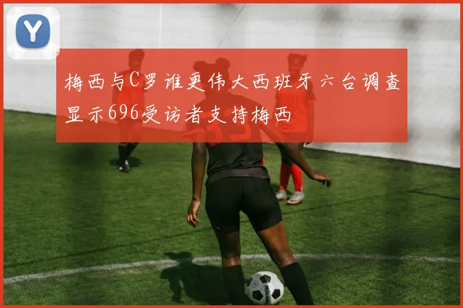 梅西与C罗谁更伟大西班牙六台调查显示696受访者支持梅西