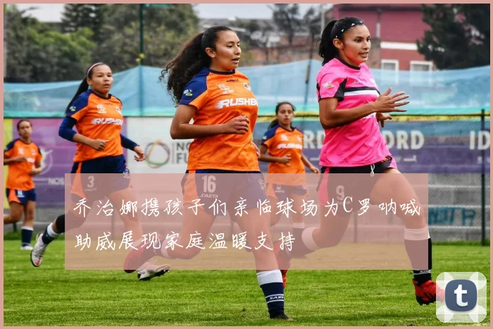乔治娜携孩子们亲临球场为C罗呐喊助威展现家庭温暖支持