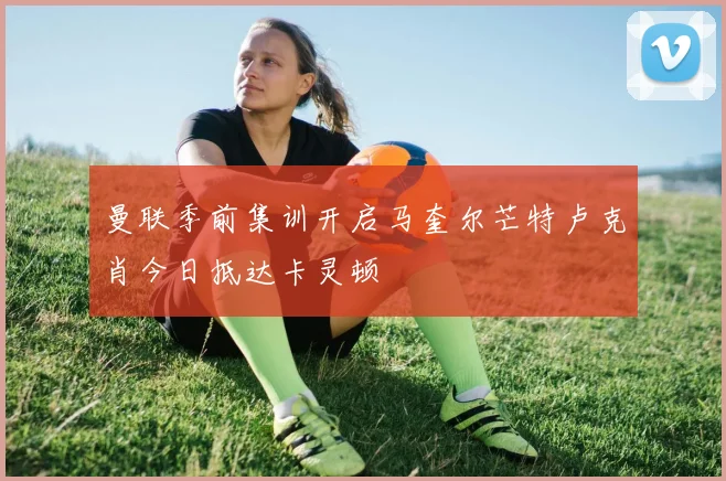 曼联季前集训开启马奎尔芒特卢克肖今日抵达卡灵顿