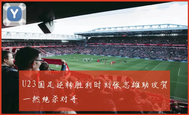 U23国足逆转胜利时刻张志雄助攻贺一然绝杀对手