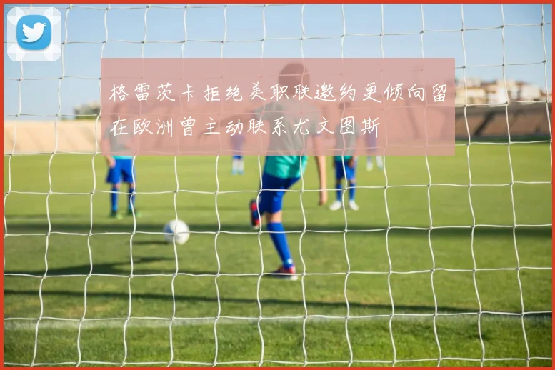 格雷茨卡拒绝美职联邀约更倾向留在欧洲曾主动联系尤文图斯