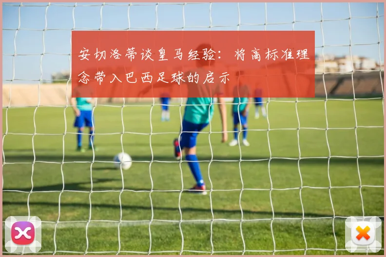 安切洛蒂谈皇马经验：将高标准理念带入巴西足球的启示