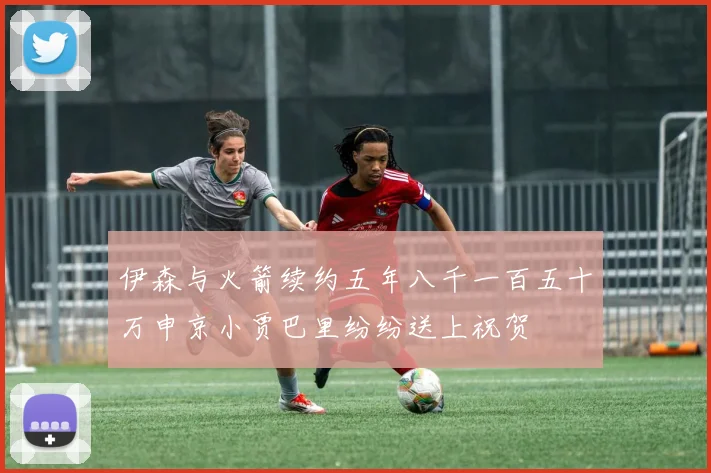 伊森与火箭续约五年八千一百五十万申京小贾巴里纷纷送上祝贺