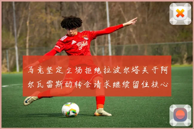 马竞坚定立场拒绝拉波尔塔关于阿尔瓦雷斯的转会请求继续留住核心球员