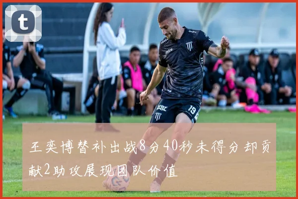 王奕博替补出战8分40秒未得分却贡献2助攻展现团队价值