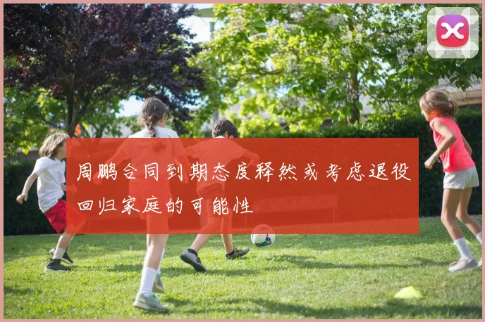 周鹏合同到期态度释然或考虑退役回归家庭的可能性