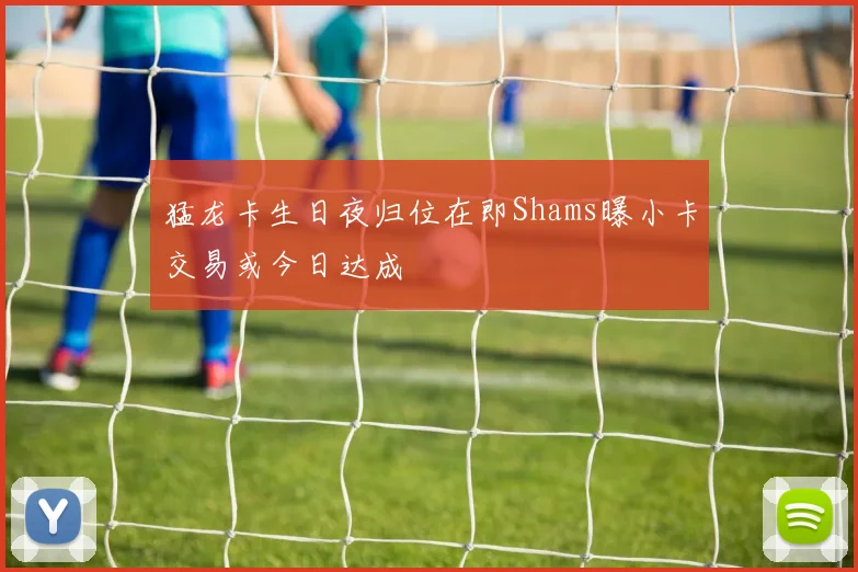 猛龙卡生日夜归位在即Shams曝小卡交易或今日达成
