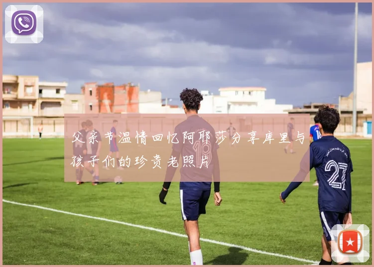 父亲节温情回忆阿耶莎分享库里与孩子们的珍贵老照片