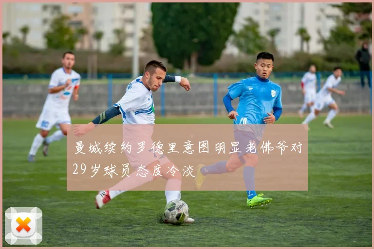 曼城续约罗德里意图明显老佛爷对29岁球员态度冷淡