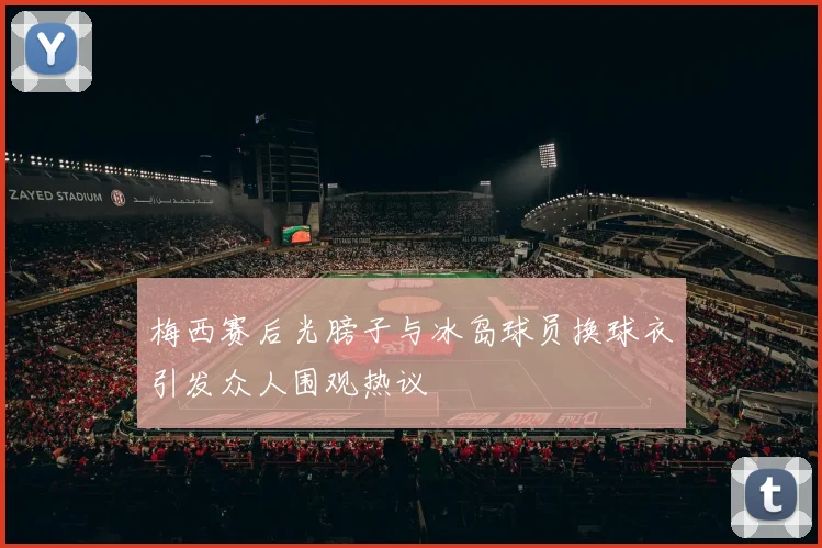 梅西赛后光膀子与冰岛球员换球衣引发众人围观热议