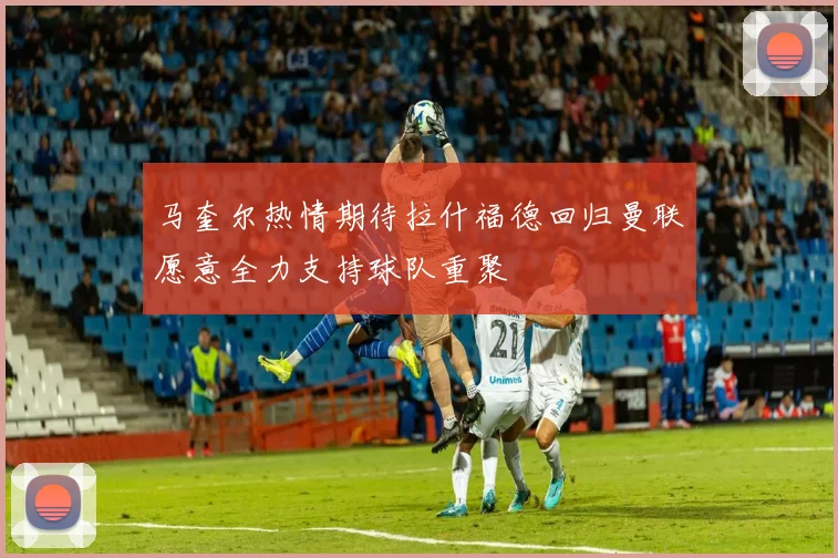 马奎尔热情期待拉什福德回归曼联愿意全力支持球队重聚