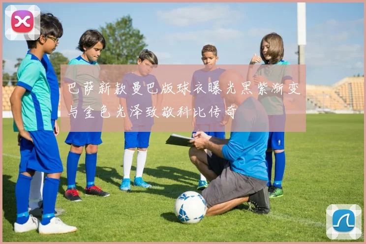 巴萨新款曼巴版球衣曝光黑紫渐变与金色光泽致敬科比传奇