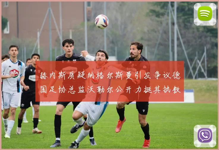 赫内斯质疑纳格尔斯曼引发争议德国足协总监沃勒尔公开力挺其执教表现