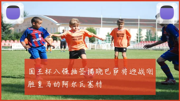 国王杯八强抽签揭晓巴萨将迎战刚胜皇马的阿尔瓦塞特