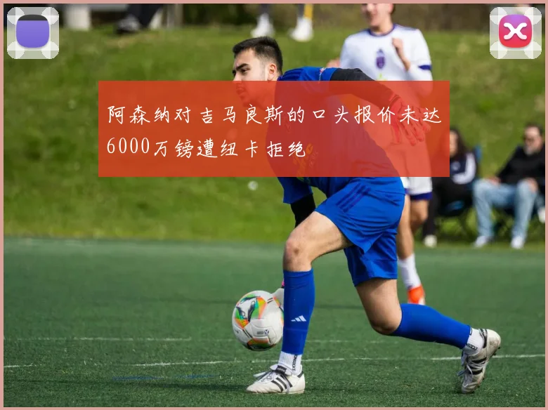 阿森纳对吉马良斯的口头报价未达6000万镑遭纽卡拒绝