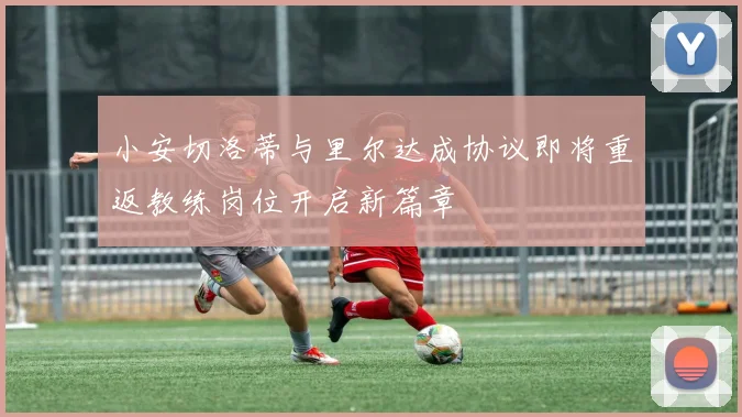 小安切洛蒂与里尔达成协议即将重返教练岗位开启新篇章
