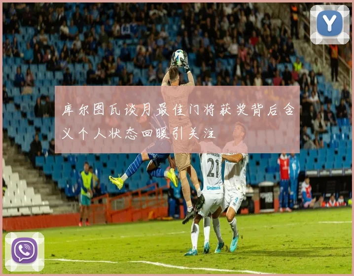 库尔图瓦谈月最佳门将获奖背后含义个人状态回暖引关注