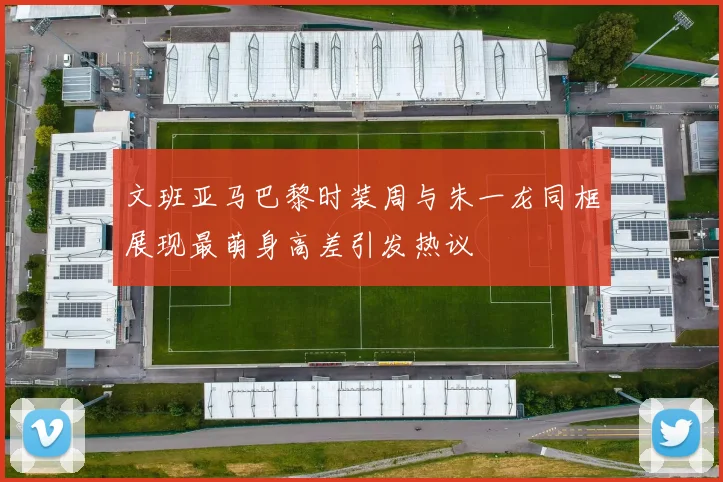 文班亚马巴黎时装周与朱一龙同框展现最萌身高差引发热议