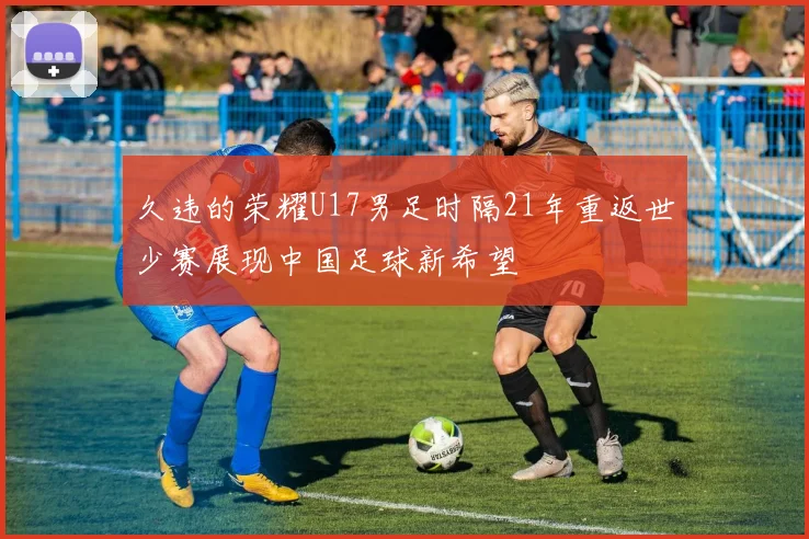 久违的荣耀U17男足时隔21年重返世少赛展现中国足球新希望