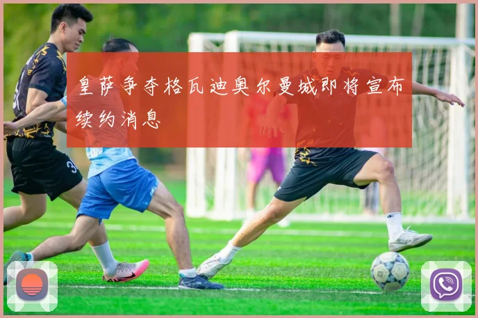 皇萨争夺格瓦迪奥尔曼城即将宣布续约消息